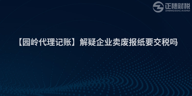 【園嶺代理記賬】解疑企業賣廢報紙要交稅嗎