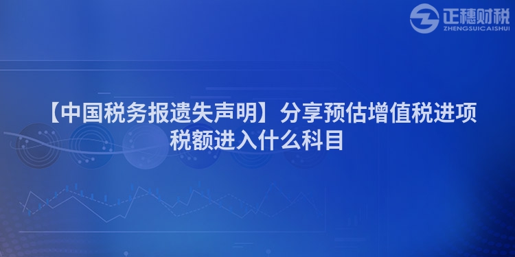 【中國稅務報遺失聲明】分享預估增值稅進項稅額進入什么科目