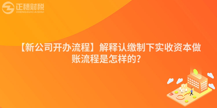 【新公司開辦流程】解釋認(rèn)繳制下實(shí)收資本做賬流程是怎樣的？