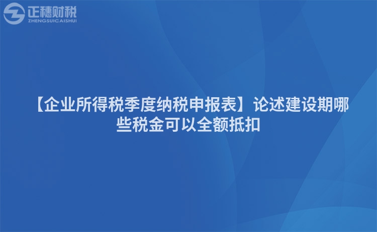 【企業所得稅季度納稅申報表】論述建設期哪些稅金可以全額抵扣