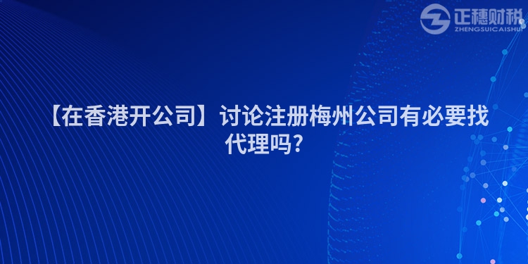 【在香港開公司】討論注冊梅州公司有必要找代理嗎?