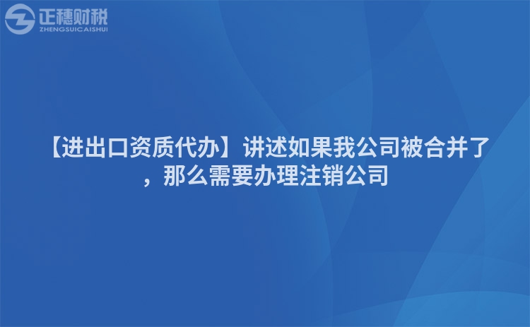 【進出口資質代辦】講述如果我公司被合并了，那么需要辦理注銷公司