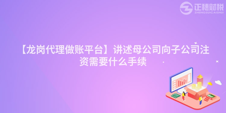 【龍崗代理做賬平臺】講述母公司向子公司注資需要什么手續