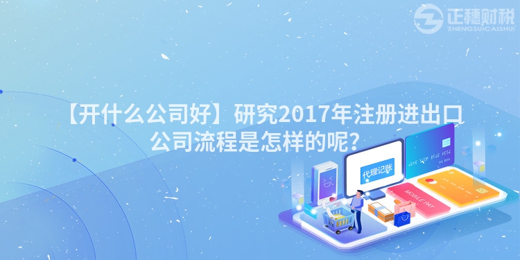 【開什么公司好】研究2017年注冊進出口公司流程是怎樣的呢？