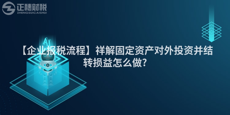 【企業報稅流程】祥解固定資產對外投資并結轉損益怎么做?