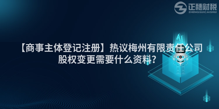 【商事主體登記注冊】熱議梅州有限責(zé)任公司股權(quán)變更需要什么資料？