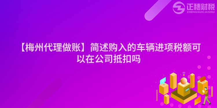 【梅州代理做賬】簡述購入的車輛進項稅額可以在公司抵扣嗎