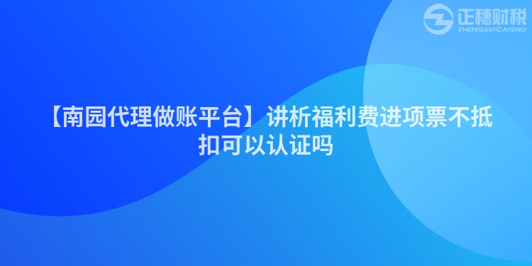 【南園代理做賬平臺】講析福利費進項票不抵扣可以認證嗎