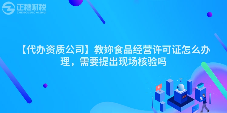 【代辦資質(zhì)公司】教妳食品經(jīng)營許可證怎么辦理，需要提出現(xiàn)場(chǎng)核驗(yàn)嗎