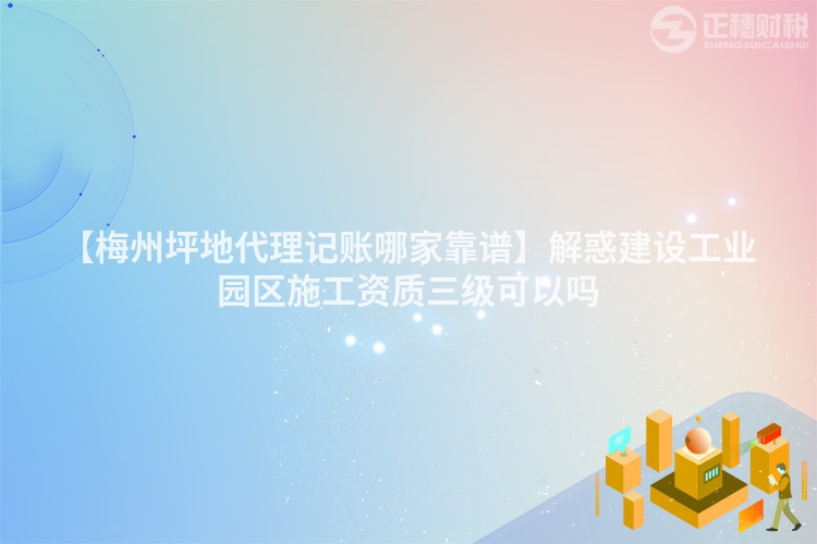 【梅州坪地代理記賬哪家靠譜】解惑建設工業園區施工資質三級可以嗎