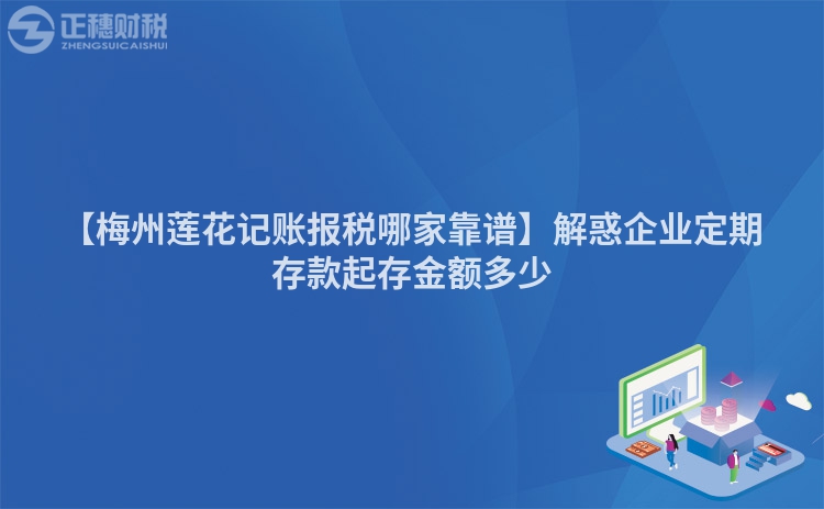 【梅州蓮花記賬報稅哪家靠譜】解惑企業定期存款起存金額多少