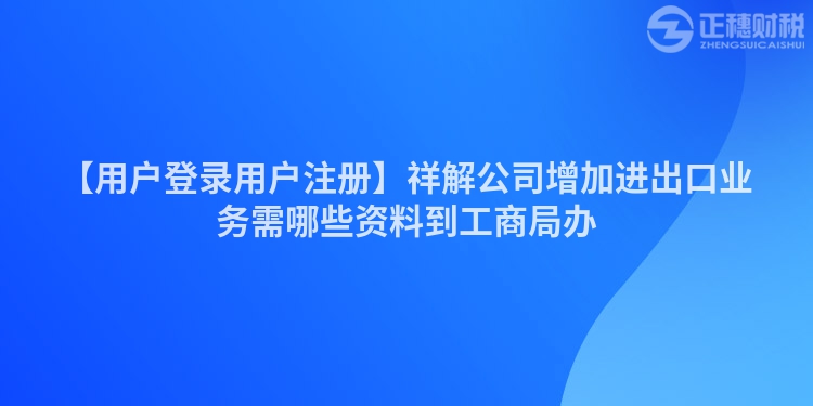 【用戶登錄用戶注冊】祥解公司增加進出口業務需哪些資料到工商局辦