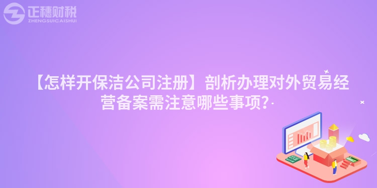 【怎樣開保潔公司注冊】剖析辦理對外貿(mào)易經(jīng)營備案需注意哪些事項(xiàng)？