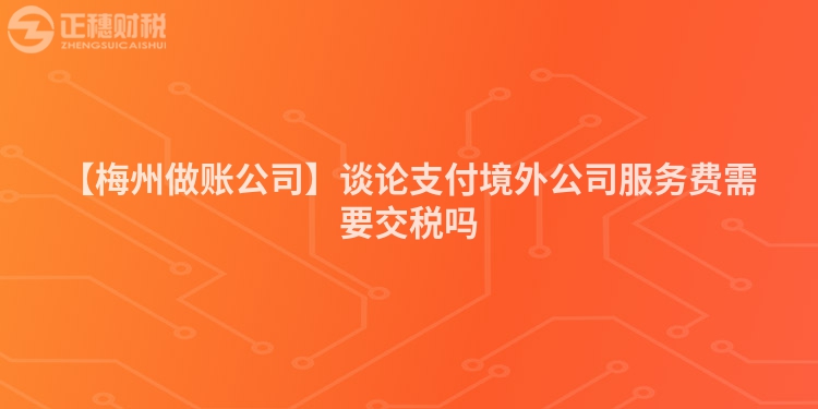 【梅州做賬公司】談論支付境外公司服務費需要交稅嗎