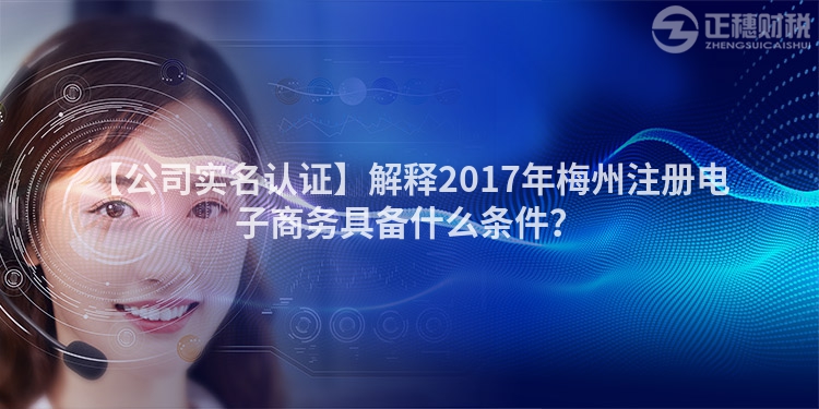 【公司實名認證】解釋2017年梅州注冊電子商務具備什么條件？