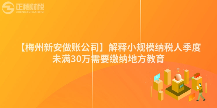 【梅州新安做賬公司】解釋小規模納稅人季度未滿30萬需要繳納地方教育