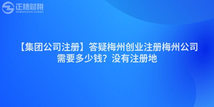 【集團(tuán)公司注冊】答疑梅州創(chuàng)業(yè)注冊梅州公司需要多少錢？沒有注冊地