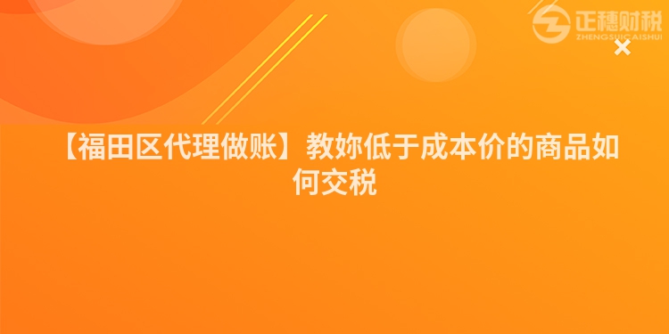 【福田區代理做賬】教妳低于成本價的商品如何交稅
