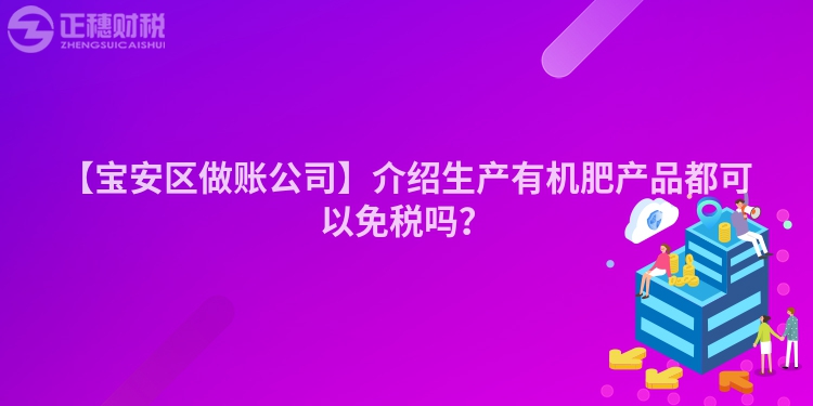 【寶安區做賬公司】介紹生產有機肥產品都可以免稅嗎？