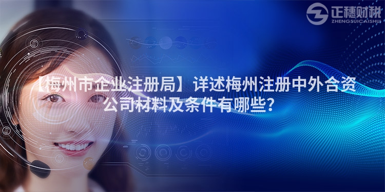 【梅州市企業(yè)注冊局】詳述梅州注冊中外合資公司材料及條件有哪些？