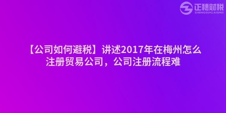 【公司如何避稅】講述2017年在梅州怎么注冊貿易公司，公司注冊流程難