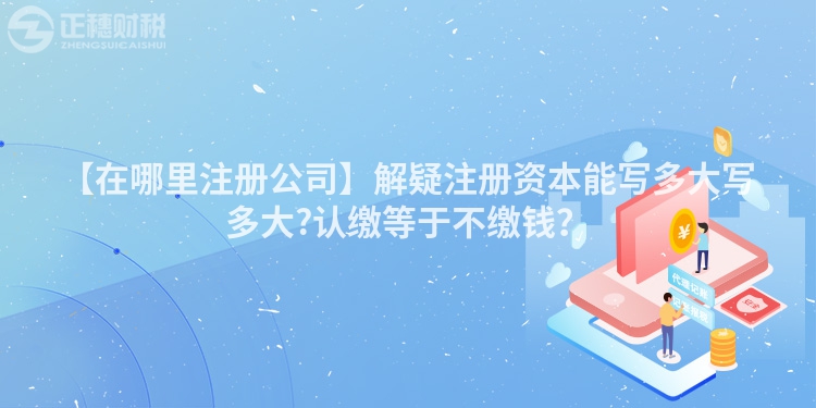【在哪里注冊公司】解疑注冊資本能寫多大寫多大?認繳等于不繳錢？
