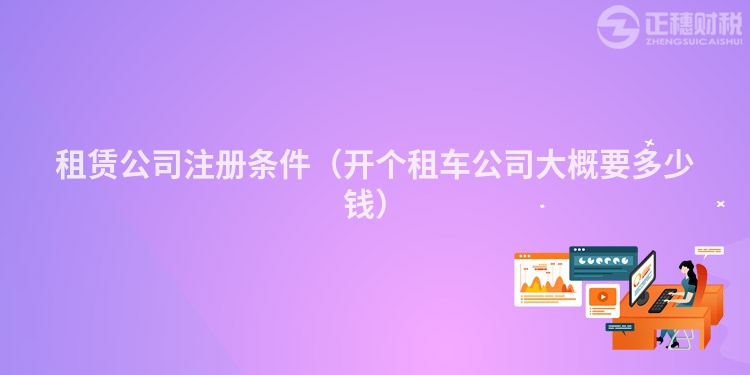租賃公司注冊條件（開個租車公司大概要多少錢）