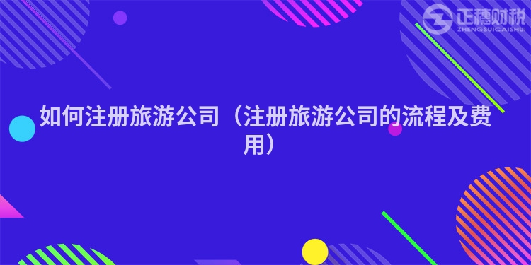 如何注冊旅游公司（注冊旅游公司的流程及費用）