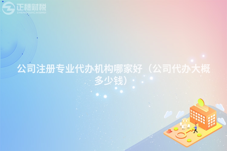 公司注冊專業代辦機構哪家好（公司代辦大概多少錢）