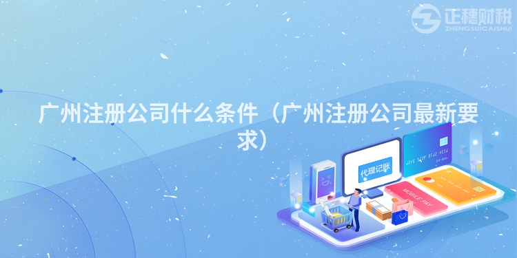 廣州注冊公司什么條件（廣州注冊公司最新要求）