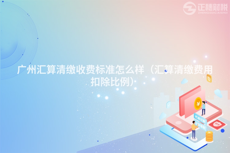廣州匯算清繳收費標準怎么樣（匯算清繳費用扣除比例）