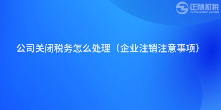公司關閉稅務怎么處理（企業注銷注意事項）