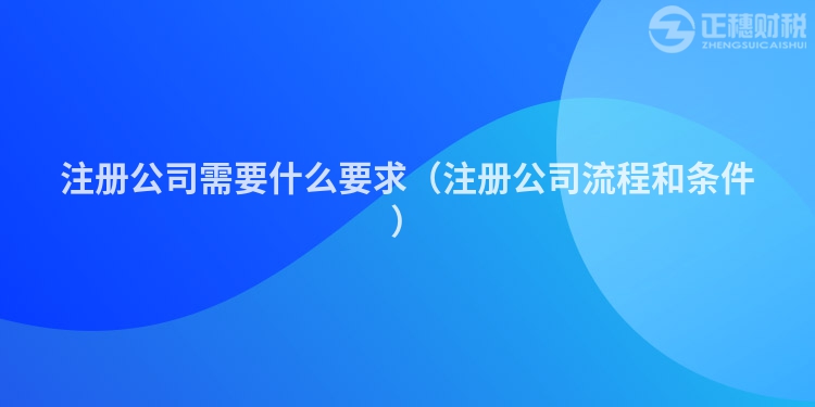 注冊公司需要什么要求（注冊公司流程和條件）
