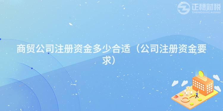 商貿公司注冊資金多少合適（公司注冊資金要求）