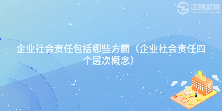企業社會責任包括哪些方面（企業社會責任四個層次概念）