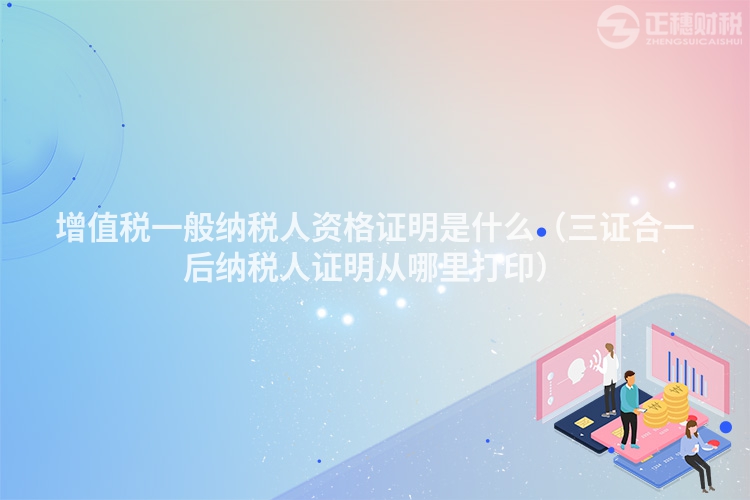 增值稅一般納稅人資格證明是什么（三證合一后納稅人證明從哪里打印）