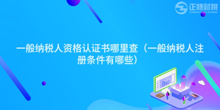一般納稅人資格認證書哪里查（一般納稅人注冊條件有哪些）