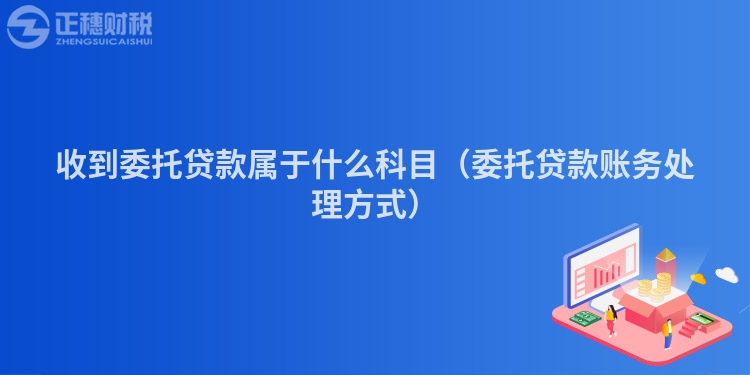 收到委托貸款屬于什么科目（委托貸款賬務處理方式）