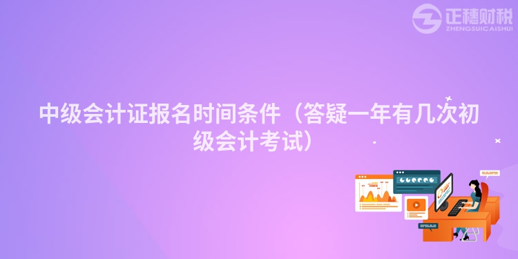中級會計證報名時間條件（答疑一年有幾次初級會計考試）