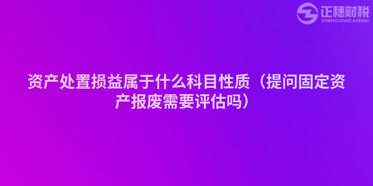資產處置損益屬于什么科目性質（提問固定資產報廢需要評估嗎）