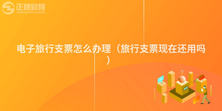 電子旅行支票怎么辦理（旅行支票現在還用嗎）