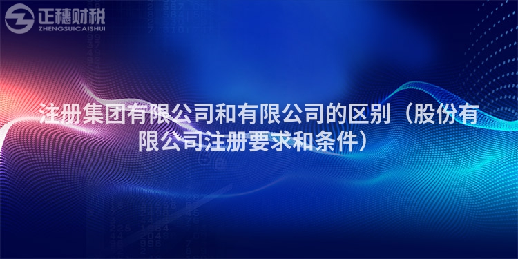 注冊集團有限公司和有限公司的區別（股份有限公司注冊要求和條件）