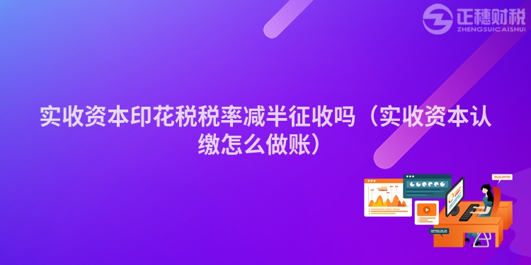 實收資本印花稅稅率減半征收嗎（實收資本認繳怎么做賬）