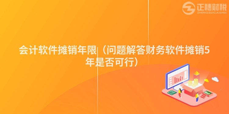 會計軟件攤銷年限（問題解答財務軟件攤銷5年是否可行）