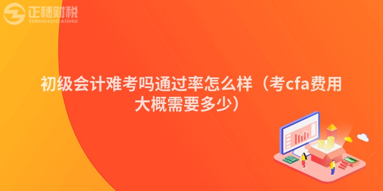 初級(jí)會(huì)計(jì)難考嗎通過(guò)率怎么樣（考cfa費(fèi)用大概需要多少）
