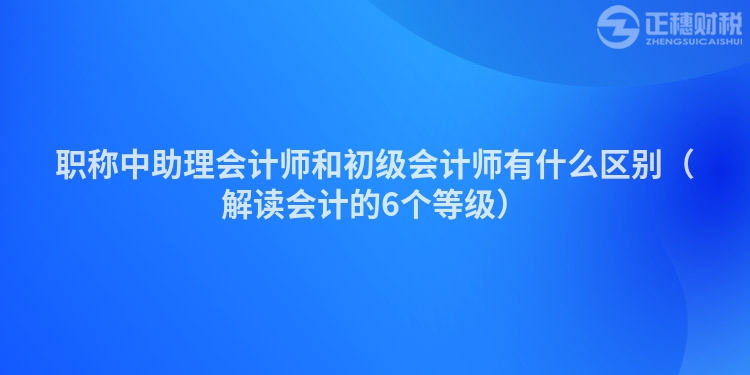 職稱中助理會計師和初級會計師有什么區別（解讀會計的6個等級）