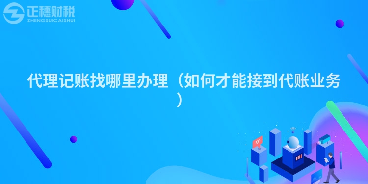 代理記賬找哪里辦理（如何才能接到代賬業務）