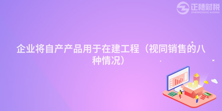 企業將自產產品用于在建工程（視同銷售的八種情況）