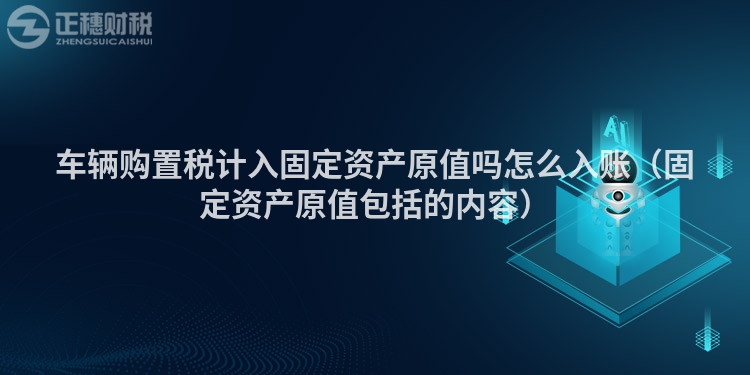 車輛購置稅計入固定資產原值嗎怎么入賬（固定資產原值包括的內容）