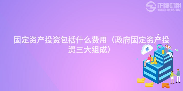 固定資產投資包括什么費用（政府固定資產投資三大組成）